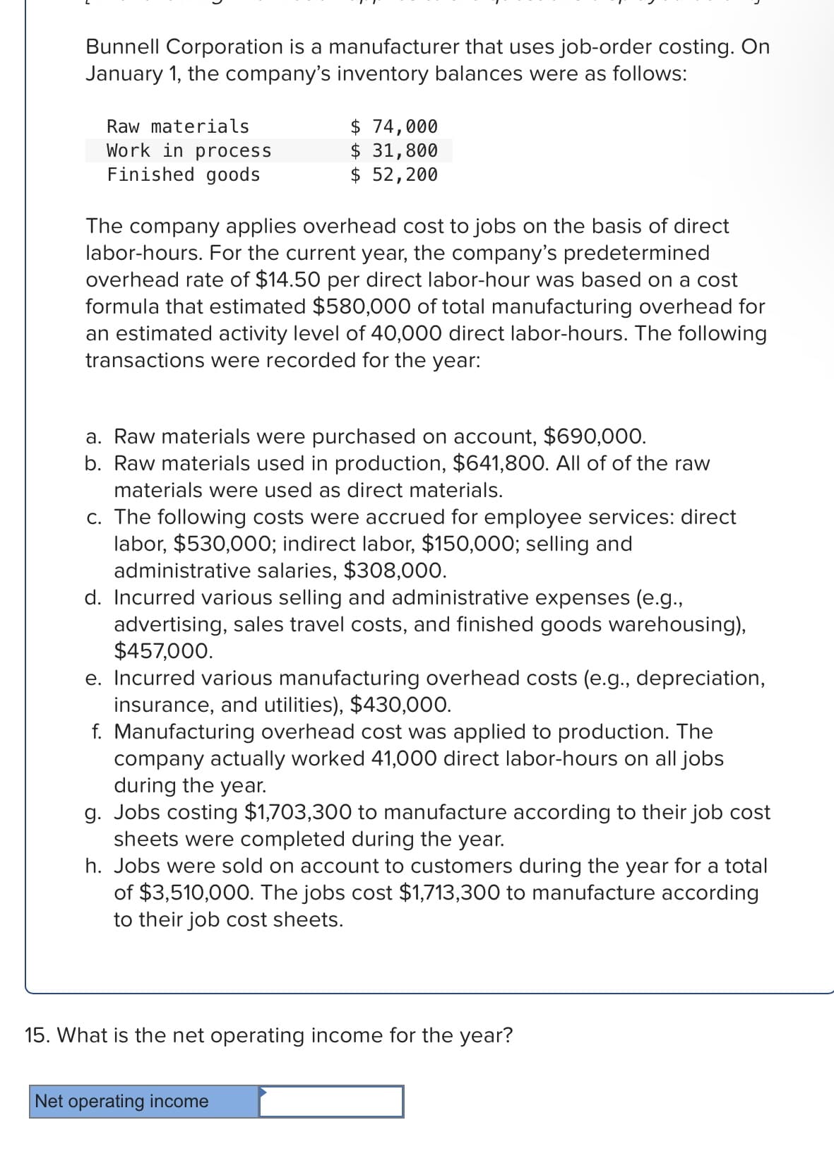 Bunnell Corporation is a manufacturer that uses job-order costing. On
January 1, the company's inventory balances were as follows:
Raw materials
Work in process
Finished goods
$ 74,000
$ 31,800
$ 52,200
The company applies overhead cost to jobs on the basis of direct
labor-hours. For the current year, the company's predetermined
overhead rate of $14.50 per direct labor-hour was based on a cost
formula that estimated $580,000 of total manufacturing overhead for
an estimated activity level of 40,000 direct labor-hours. The following
transactions were recorded for the year:
a. Raw materials were purchased on account, $690,000.
b. Raw materials used in production, $641,800. All of of the raw
materials were used as direct materials.
c. The following costs were accrued for employee services: direct
labor, $530,000; indirect labor, $150,000; selling and
administrative salaries, $308,000.
d. Incurred various selling and administrative expenses (e.g.,
advertising, sales travel costs, and finished goods warehousing),
$457,000.
e. Incurred various manufacturing overhead costs (e.g., depreciation,
insurance, and utilities), $430,000.
f. Manufacturing overhead cost was applied to production. The
company actually worked 41,000 direct labor-hours on all jobs
during the year.
g. Jobs costing $1,703,300 to manufacture according to their job cost
sheets were completed during the year.
h. Jobs were sold on account to customers during the year for a total
of $3,510,000. The jobs cost $1,713,300 to manufacture according
to their job cost sheets.
15. What is the net operating income for the year?
Net operating income