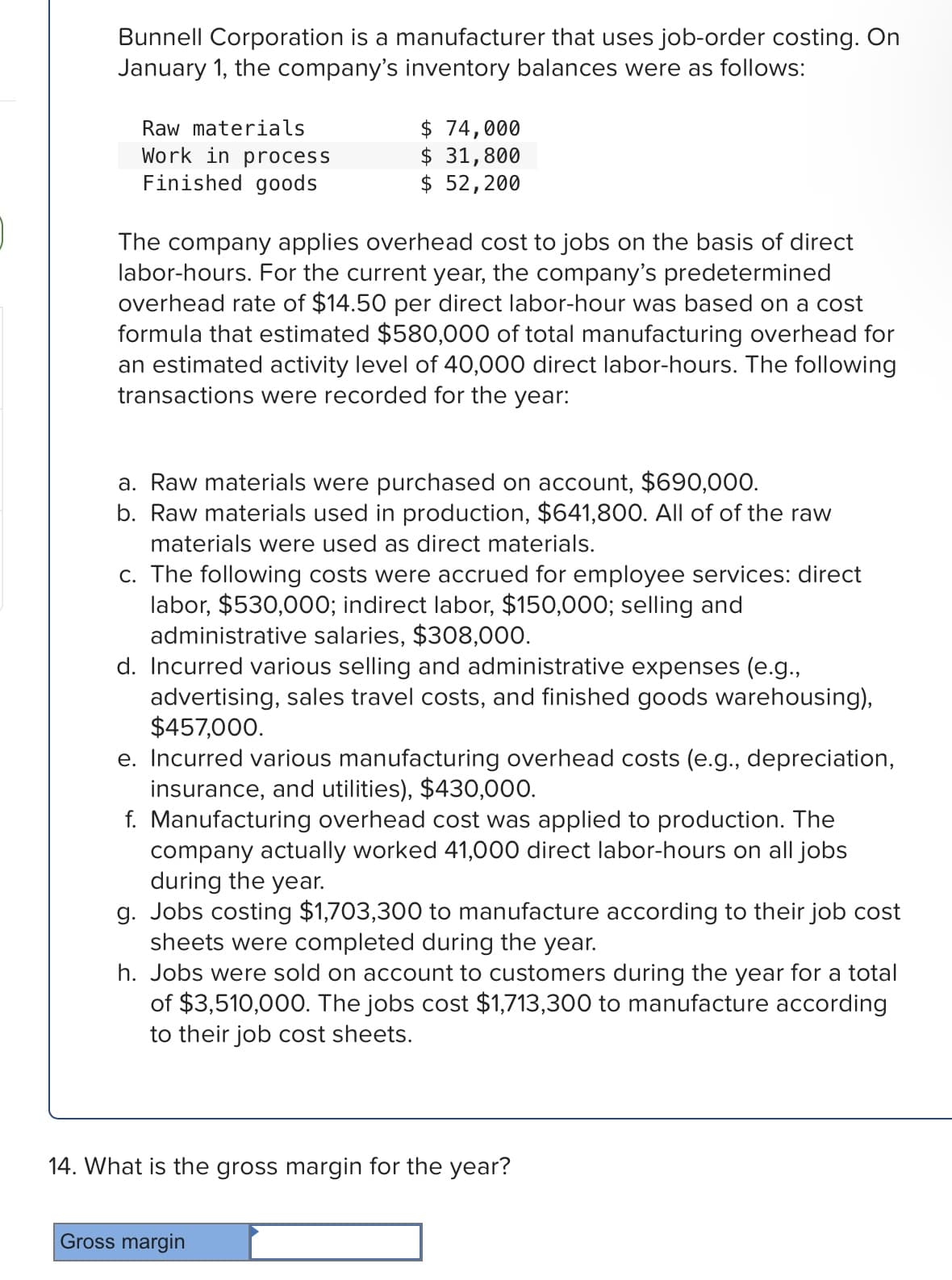 Bunnell Corporation is a manufacturer that uses job-order costing. On
January 1, the company's inventory balances were as follows:
Raw materials
Work in process
Finished goods
$ 74,000
$ 31,800
$ 52,200
The company applies overhead cost to jobs on the basis of direct
labor-hours. For the current year, the company's predetermined
overhead rate of $14.50 per direct labor-hour was based on a cost
formula that estimated $580,000 of total manufacturing overhead for
an estimated activity level of 40,000 direct labor-hours. The following
transactions were recorded for the year:
a. Raw materials were purchased on account, $690,000.
b. Raw materials used in production, $641,800. All of of the raw
materials were used as direct materials.
c. The following costs were accrued for employee services: direct
labor, $530,000; indirect labor, $150,000; selling and
administrative salaries, $308,000.
d. Incurred various selling and administrative expenses (e.g.,
advertising, sales travel costs, and finished goods warehousing),
$457,000.
e. Incurred various manufacturing overhead costs (e.g., depreciation,
insurance, and utilities), $430,000.
f. Manufacturing overhead cost was applied to production. The
company actually worked 41,000 direct labor-hours on all jobs
during the year.
g. Jobs costing $1,703,300 to manufacture according to their job cost
sheets were completed during the year.
h. Jobs were sold on account to customers during the year for a total
of $3,510,000. The jobs cost $1,713,300 to manufacture according
to their job cost sheets.
14. What is the gross margin for the year?
Gross margin