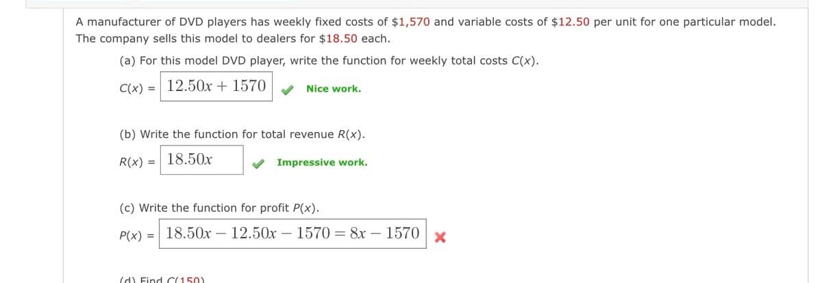 A manufacturer of DVD players has weekly fixed costs of $1,570 and variable costs of $12.50 per unit for one particular model.
The company sells this model to dealers for $18.50 each.
(a) For this model DVD player, write the function for weekly total costs C(x).
C(x) = 12.50x + 1570
Nice work.
(b) Write the function for total revenue R(x).
R(x) = 18.50x
Impressive work.
(c) Write the function for profit P(x).
P(x) = 18.50x 12.50x - 1570 = 8x - 1570 x
(d) Find (150)