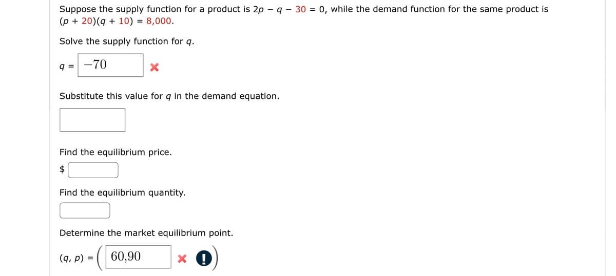 Suppose the supply function for a product is 2p - q - 30 = 0, while the demand function for the same product is
(p + 20) (q + 10) = 8,000.
Solve the supply function for q.
9 = -70
Substitute this value for q in the demand equation.
Find the equilibrium price.
$
Find the equilibrium quantity.
Determine the market equilibrium point.
(60,90
(9, p) =
=
X!