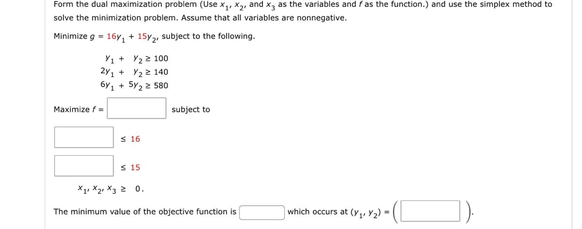 Form the dual maximization problem (Use X₁, X2, and x3 as the variables and f as the function.) and use the simplex method to
solve the minimization problem. Assume that all variables are nonnegative.
Minimize g = 16y₁ + 15y2, subject to the following.
Y1 + y₂ ≥ 100
2y1+
6y1
Maximize f =
Y₂ ≥ 140
+ 5/₂ ≥ 580
≤ 16
≤ 15
subject to
X1 X2 X3 ≥ 0.
The minimum value of the objective function is
which occurs at (y₁rY₂) =