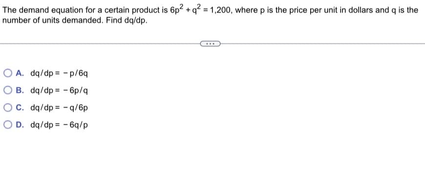 The demand equation for a certain product is 6p² + q² = 1,200, where p is the price per unit in dollars and q is the
number of units demanded. Find dq/dp.
OA. dq/dp - p/6q
OB. dq/dp
- 6p/q
OC. dq/dp -q/6p
OD. dq/dp - 6q/p
...