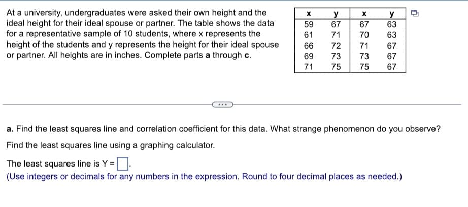 At a university, undergraduates were asked their own height and the
ideal height for their ideal spouse or partner. The table shows the data
for a representative sample of 10 students, where x represents the
height of the students and y represents the height for their ideal spouse
or partner. All heights are in inches. Complete parts a through c.
X
y
59 67
61
71
66
72
73
75
69
71
X
y
67
63
70
63
71 67
73
67
75 67
n
a. Find the least squares line and correlation coefficient for this data. What strange phenomenon do you observe?
Find the least squares line using a graphing calculator.
The least squares line is Y =
(Use integers or decimals for any numbers in the expression. Round to four decimal places as needed.)