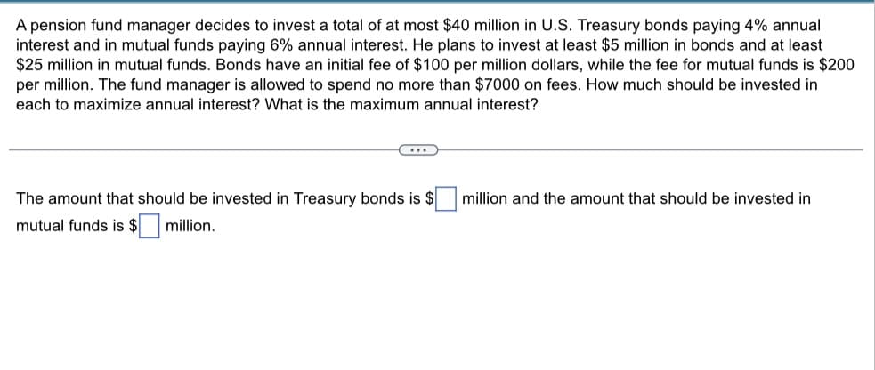 A pension fund manager decides to invest a total of at most $40 million in U.S. Treasury bonds paying 4% annual
interest and in mutual funds paying 6% annual interest. He plans to invest at least $5 million in bonds and at least
$25 million in mutual funds. Bonds have an initial fee of $100 per million dollars, while the fee for mutual funds is $200
per million. The fund manager is allowed to spend no more than $7000 on fees. How much should be invested in
each to maximize annual interest? What is the maximum annual interest?
The amount that should be invested in Treasury bonds is $ million and the amount that should be invested in
mutual funds is $ million.