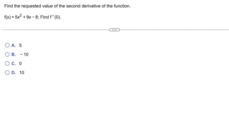 Find the requested value of the second derivative of the function.
f(x) = 5x² +9x-8; Find f''(0).
OA. 5
B. 10
-
OC. 0
OD. 10
...
