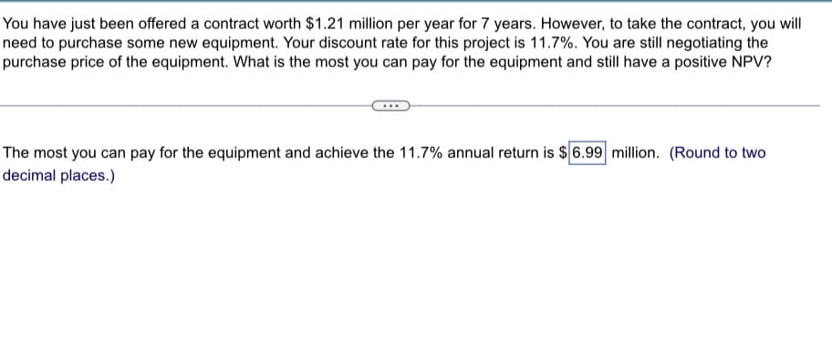 You have just been offered a contract worth $1.21 million per year for 7 years. However, to take the contract, you will
need to purchase some new equipment. Your discount rate for this project is 11.7%. You are still negotiating the
purchase price of the equipment. What is the most you can pay for the equipment and still have a positive NPV?
The most you can pay for the equipment and achieve the 11.7% annual return is $ 6.99 million. (Round to two
decimal places.)