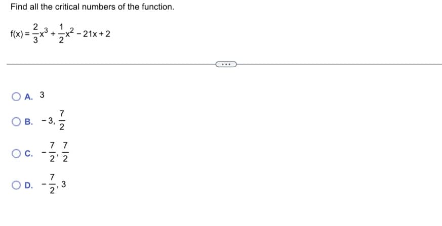 **Find all the critical numbers of the function.**

Given the function:

\[ f(x) = \frac{2}{3}x^3 + \frac{1}{2}x^2 - 21x + 2 \]

Choose the correct critical numbers from the options below:

- **A.** \(3\)

- **B.** \(-3, \frac{7}{2}\)

- **C.** \(-\frac{7}{2}, \frac{7}{2}\)

- **D.** \(-\frac{7}{2}, 3\)