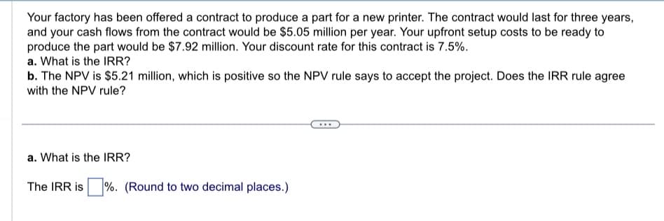 Your factory has been offered a contract to produce a part for a new printer. The contract would last for three years,
and your cash flows from the contract would be $5.05 million per year. Your upfront setup costs to be ready to
produce the part would be $7.92 million. Your discount rate for this contract is 7.5%.
a. What is the IRR?
b. The NPV is $5.21 million, which is positive so the NPV rule says to accept the project. Does the IRR rule agree
with the NPV rule?
a. What is the IRR?
The IRR is %. (Round to two decimal places.)