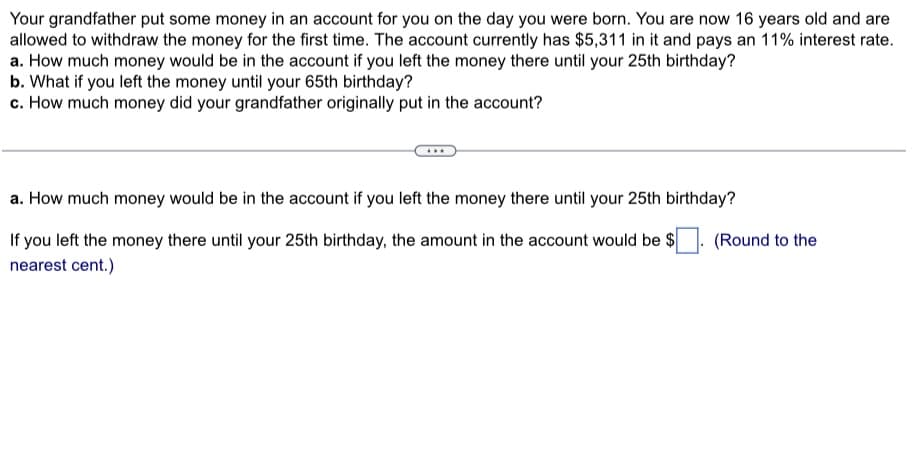 Your grandfather put some money in an account for you on the day you were born. You are now 16 years old and are
allowed to withdraw the money for the first time. The account currently has $5,311 in it and pays an 11% interest rate.
a. How much money would be in the account if you left the money there until your 25th birthday?
b. What if you left the money until your 65th birthday?
c. How much money did your grandfather originally put in the account?
a. How much money would be in the account if you left the money there until your 25th birthday?
If you left the money there until your 25th birthday, the amount in the account would be $
nearest cent.)
(Round to the