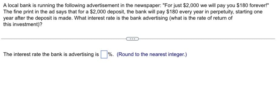 A local bank is running the following advertisement in the newspaper: "For just $2,000 we will pay you $180 forever!"
The fine print in the ad says that for a $2,000 deposit, the bank will pay $180 every year in perpetuity, starting one
year after the deposit is made. What interest rate is the bank advertising (what is the rate of return of
this investment)?
The interest rate the bank is advertising is %. (Round to the nearest integer.)