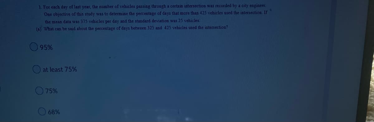 **Question Analysis on Vehicle Traffic Data**

1. For each day of last year, the number of vehicles passing through a certain intersection was recorded by a city engineer. One objective of this study was to determine the percentage of days that more than 425 vehicles used the intersection. If the mean data was 375 vehicles per day and the standard deviation was 25 vehicles:
   
   (a) What can be said about the percentage of days between 325 and 425 vehicles used the intersection?
   
   - 95%
   - at least 75%
   - 75%
   - 68%

**Explanation:**
The question aims to assess the understanding of normal distribution and the empirical rule (68-95-99.7 rule) based on the given mean and standard deviation values. The problem provides essential statistical measures and asks for an interpretation in terms of vehicle usage percentiles.

**Note on Graphs or Diagrams:**
There are no explicit graphs or diagrams included in the image. If relevant to the educational context, a normal distribution curve illustrating the mean and standard deviation can be helpful in visualizing the problem. It would show the areas corresponding to the provided options, demonstrating how the majority of data points (vehicle counts) fall within certain standard deviations from the mean.