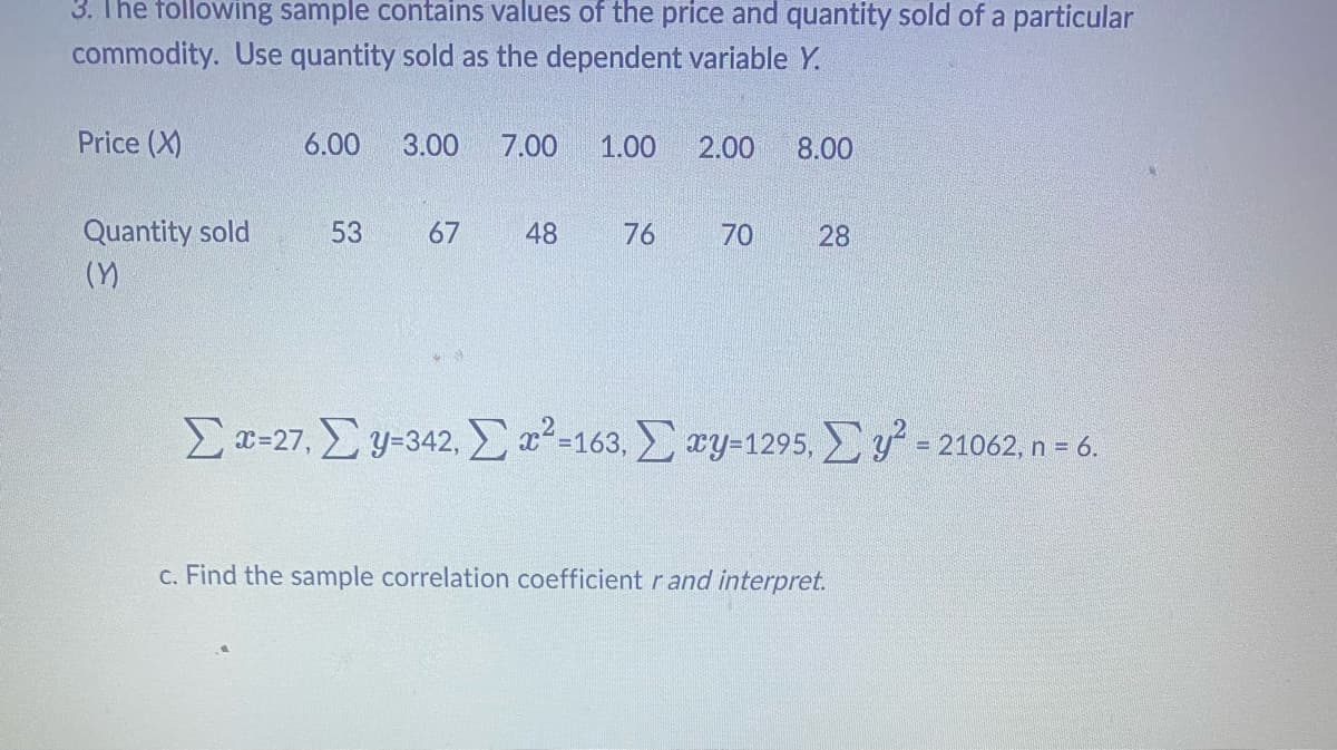 3. The following sample contains values of the price and quantity sold of a particular
commodity. Use quantity sold as the dependent variable Y.
Price (X)
Quantity sold
(Y)
6.00 3.00
53
67
7.00
48
1.00 2.00 8.00
76
70
28
Σ x=27, Σy=342, Σ α2=163, Σ wy=1295, Σ y = 21062, n = 6.
c. Find the sample correlation coefficient r and interpret.