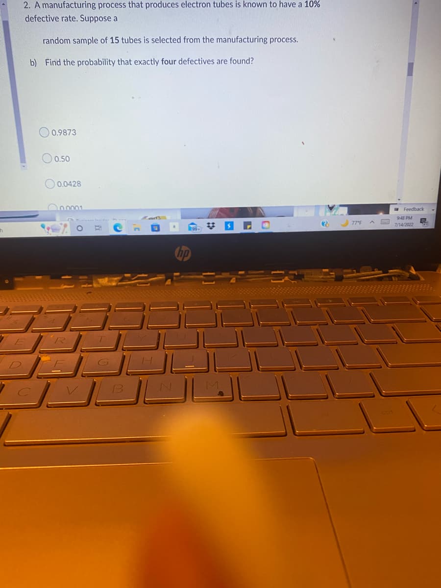h
2. A manufacturing process that produces electron tubes is known to have a 10%
defective rate. Suppose a
random sample of 15 tubes is selected from the manufacturing process.
b) Find the probability that exactly four defectives are found?
0.9873
0.50
0.0428
0.0001
Bi
H
CMBL
#
2
77°F
Feedback
9:48 PM
7/14/2022
B