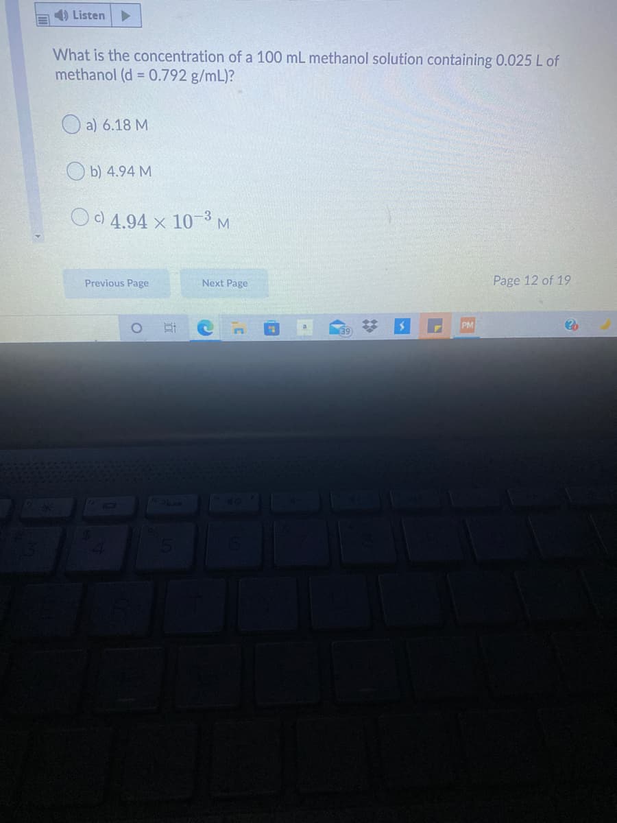 1) Listen
What is the concentration of a 100 mL methanol solution containing 0.025L of
methanol (d = 0.792 g/mL)?
O a) 6.18 M
O b) 4.94 M
O) 4.94 x 10 3
M.
Previous Page
Next Page
Page 12 of 19
PM
