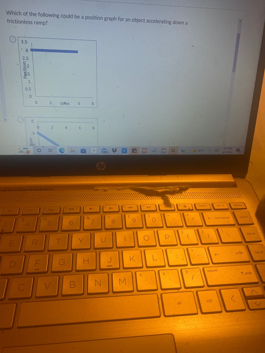 Which of the following could be a position graph for an object accelerating down a
frictionless ramp?
O
3.5
tirhe 6
8
4
6
O
?
3
E
D
3
2.5
$
1
0.5
0
4
0
0
-5
30
0
O
R
LLI
F
%
2
2
SAR
5
T
G
n
48
6
B
Y
&
H
8
a
7
(99-
U
N
✿
4+
8
00
M
144
(
9
K
PM
fo
<
▶11
:)
O
O
L
-
P
1
{
alt
+
[
?
83°F
insert
F
t
1
FEEET
ctrl
prt sc
backspace
(
pause
9:27 PM
5
6/1/2022
delete
home
enter
pg up
T shift
pg dn