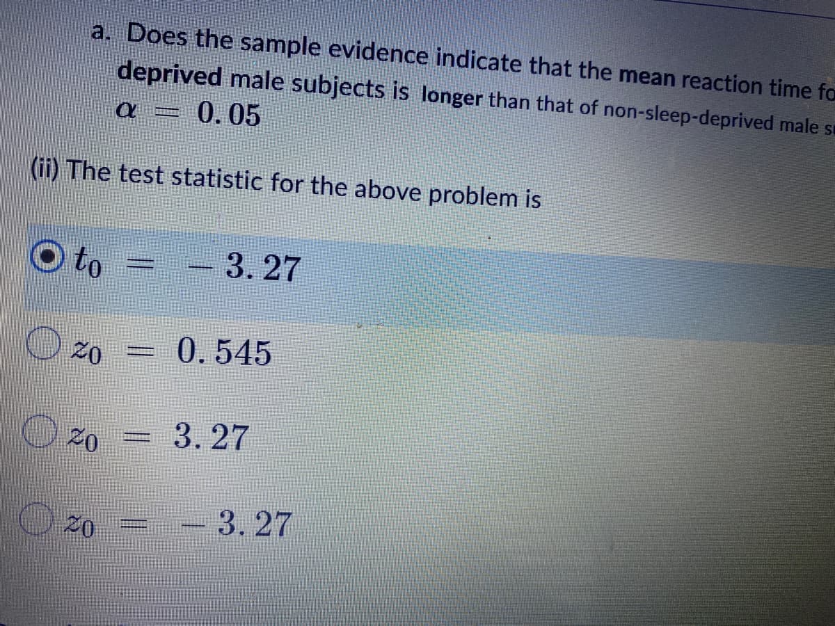 a. Does the sample evidence indicate that the mean reaction time for
deprived male subjects is longer than that of non-sleep-deprived male s
Q I 0.05
(ii) The test statistic for the above problem is
to
20
=
20
3.27
0.545
20 = 3.27
= -3.27