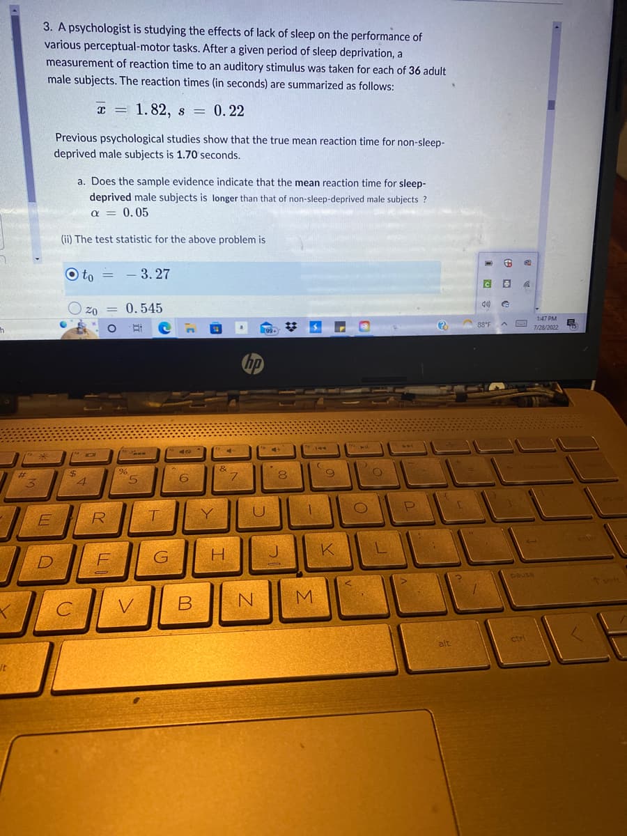 7
h
It
3. A psychologist is studying the effects of lack of sleep on the performance of
various perceptual-motor tasks. After a given period of sleep deprivation, a
measurement of reaction time to an auditory stimulus was taken for each of 36 adult
male subjects. The reaction times (in seconds) are summarized as follows:
10*
3
E
D
Previous psychological studies show that the true mean reaction time for non-sleep-
deprived male subjects is 1.70 seconds.
a. Does the sample evidence indicate that the mean reaction time for sleep-
deprived male subjects is longer than that of non-sleep-deprived male subjects?
a = 0.05
(ii) The test statistic for the above problem is
Oto 3.27
$
x = 1.82, s 0.22
=
C
IC
20 = 0.545
4
= -
10
R
F
Co
%
5
V
T
G
n
40
6
B
Y
com
4
&
H
7
(99+
hp
U
N
4+
.
2017
O
8
1
M
9
K
O
L
P
ACCE
1
alt
C
C
40)
88°F
B
G
1:47 PM
7/28/2022
BACKSGAN
pause
ctri
75
↑ shift