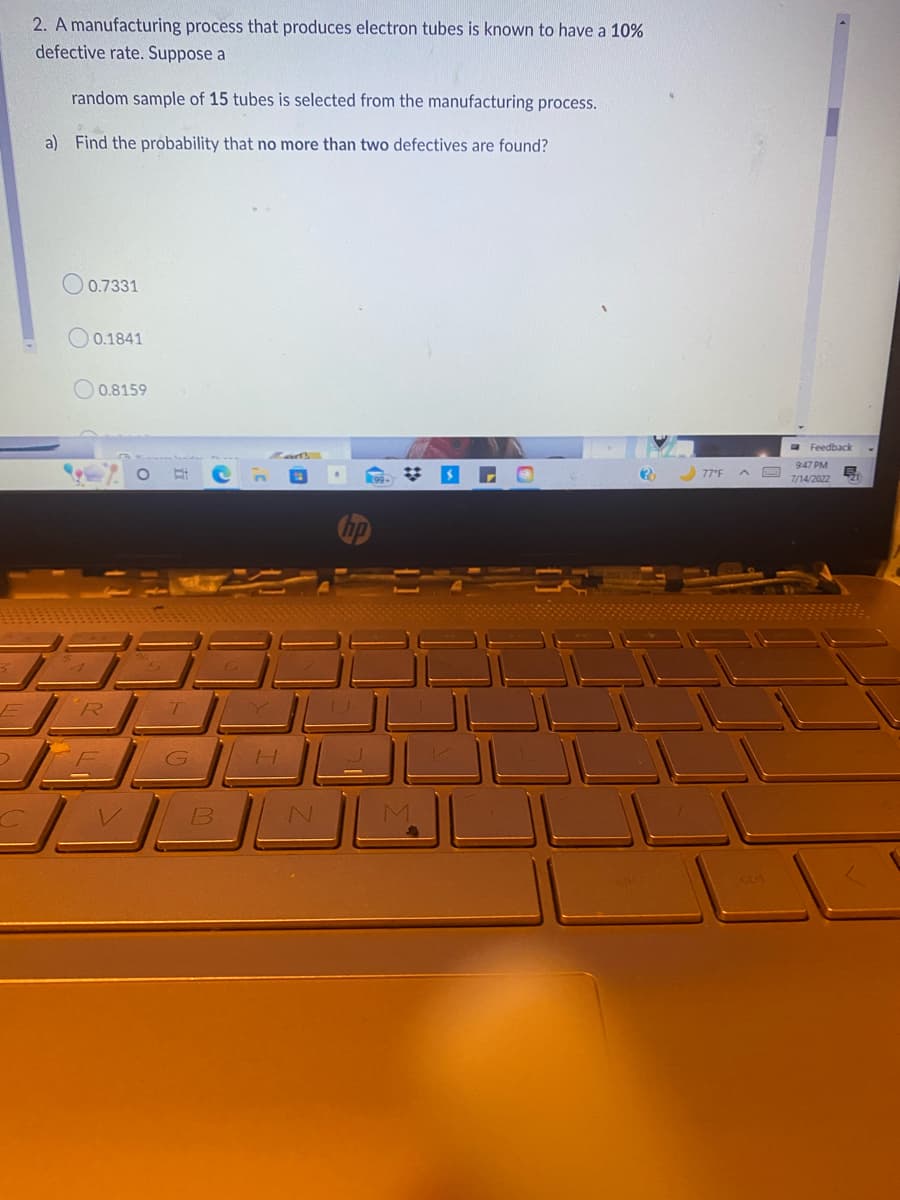 E
D
2. A manufacturing process that produces electron tubes is known to have a 10%
defective rate. Suppose a
random sample of 15 tubes is selected from the manufacturing process.
a) Find the probability that no more than two defectives are found?
0.7331
0.1841
0.8159
R
T
G
B
H
✡
M
(32)
77°F ^
ctrl
Feedback
9:47 PM
7/14/2022
B