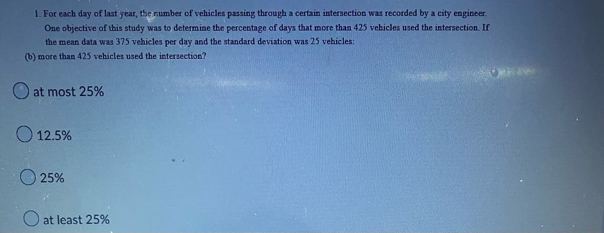 **Vehicle Traffic Survey Analysis**

For each day of last year, the number of vehicles passing through a certain intersection was recorded by a city engineer. One objective of this study was to determine the percentage of days that more than 425 vehicles used the intersection. If the mean data was 375 vehicles per day and the standard deviation was 25 vehicles:

**Question (b):**

What percentage of days did more than 425 vehicles use the intersection?

- ( ) at most 25%
- ( ) 12.5%
- ( ) 25%
- ( ) at least 25%