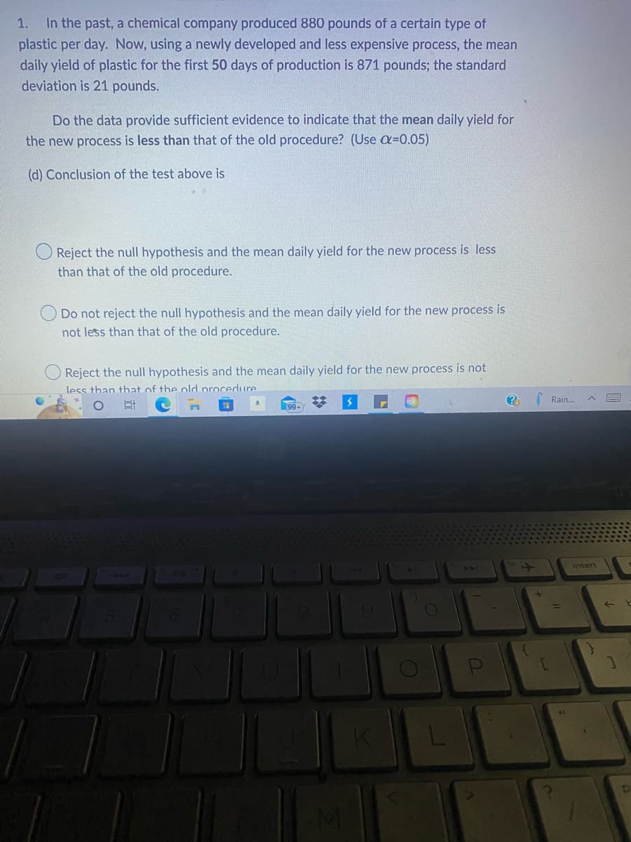 1. In the past, a chemical company produced 880 pounds of a certain type of
plastic per day. Now, using a newly developed and less expensive process, the mean
daily yield of plastic for the first 50 days of production is 871 pounds; the standard
deviation is 21 pounds.
Do the data provide sufficient evidence to indicate that the mean daily yield for
the new process is less than that of the old procedure? (Use a=0.05)
(d) Conclusion of the test above is
Reject the null hypothesis and the mean daily yield for the new process is less
than that of the old procedure.
Do not reject the null hypothesis and the mean daily yield for the new process is
not less than that of the old procedure.
Reject the null hypothesis and the mean daily yield for the new process is not
less than that of the old procedure
O
#3
99+
M
1941
9
O
(?)
+
[
Rain...
=
41.
insert
E
b
p