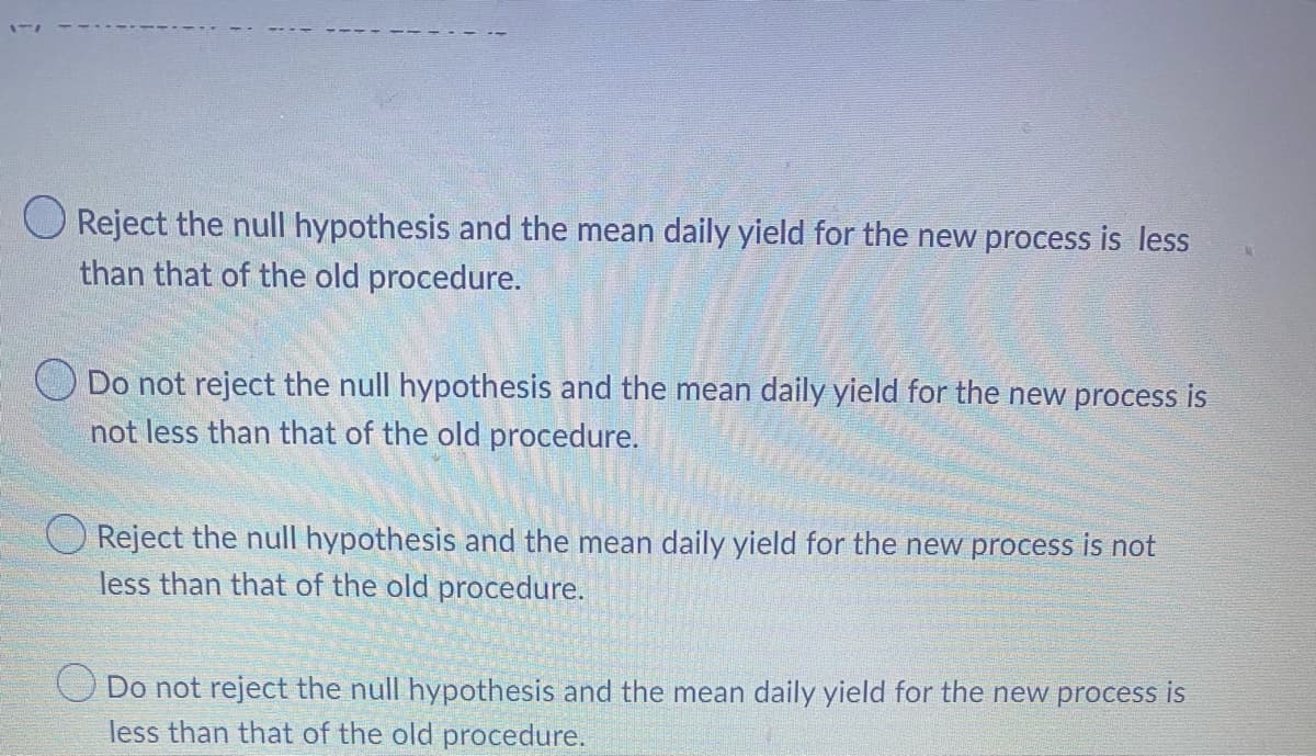 177
O Reject the null hypothesis and the mean daily yield for the new process is less
than that of the old procedure.
Do not reject the null hypothesis and the mean daily yield for the new process is
not less than that of the old procedure.
Reject the null hypothesis and the mean daily yield for the new process is not
less than that of the old procedure.
Do not reject the null hypothesis and the mean daily yield for the new process is
less than that of the old procedure.