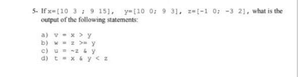 5- If x-[10 3 ; 9 151, y-[10 0; 9 31, z [-1 0; -3 21, what is the
output of the following statements:
a) v - x > y
b) w - z >= y
c) u = -2 &y
d) t = x & y< z
