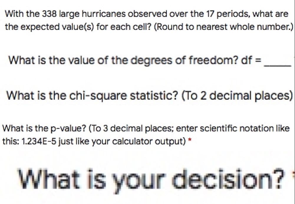 With the 338 large hurricanes observed over the 17 periods, what are
the expected value(s) for each cell? (Round to nearest whole number.)
What is the value of the degrees of freedom? df =
What is the chi-square statistic? (To 2 decimal places)
What is the p-value? (To 3 decimal places; enter scientific notation like
this: 1.234E-5 just like your calculator output) *
What is your decision?
