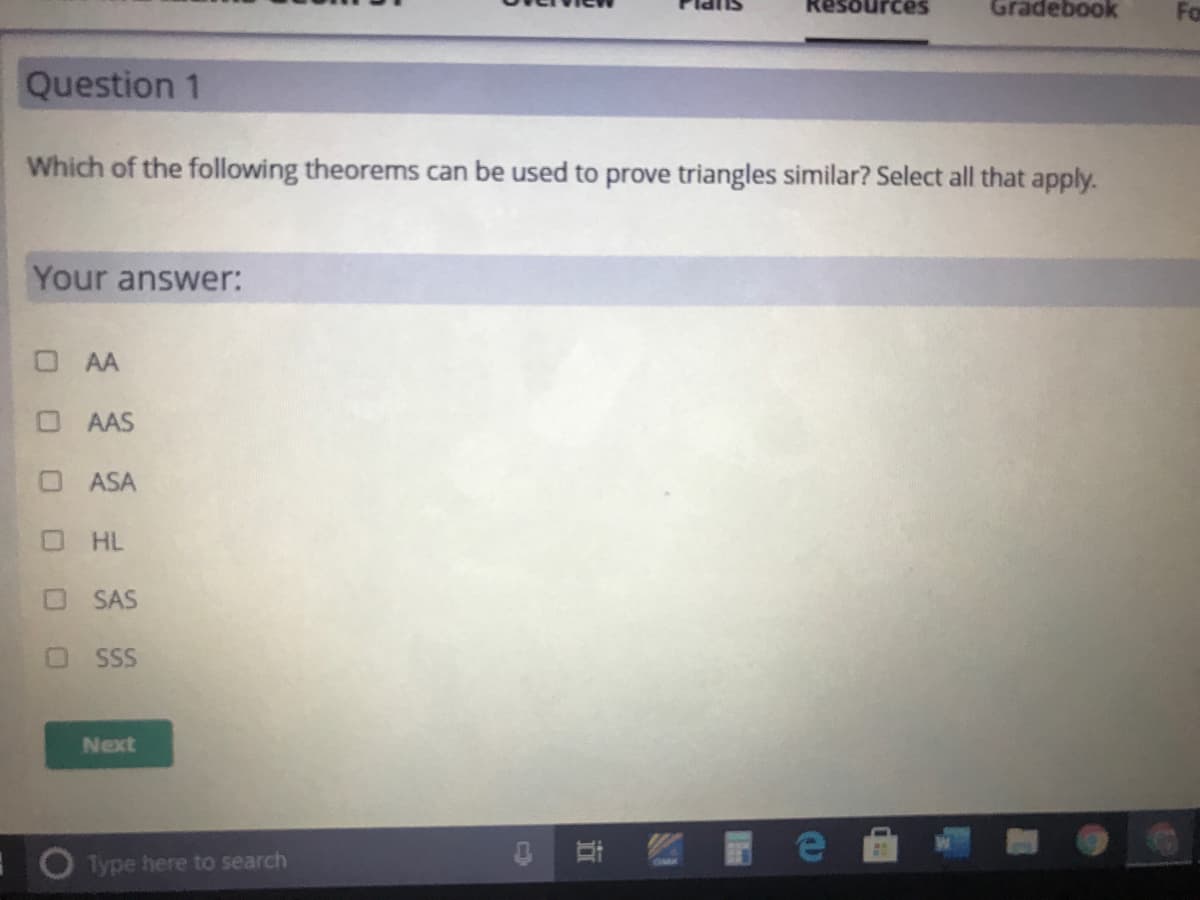 Gradebook
Question 1
Which of the following theorems can be used to prove triangles similar? Select all that apply.
Your answer:
OAA
O AAS
O ASA
HL
SAS
SSS
Next
1ype here to search
