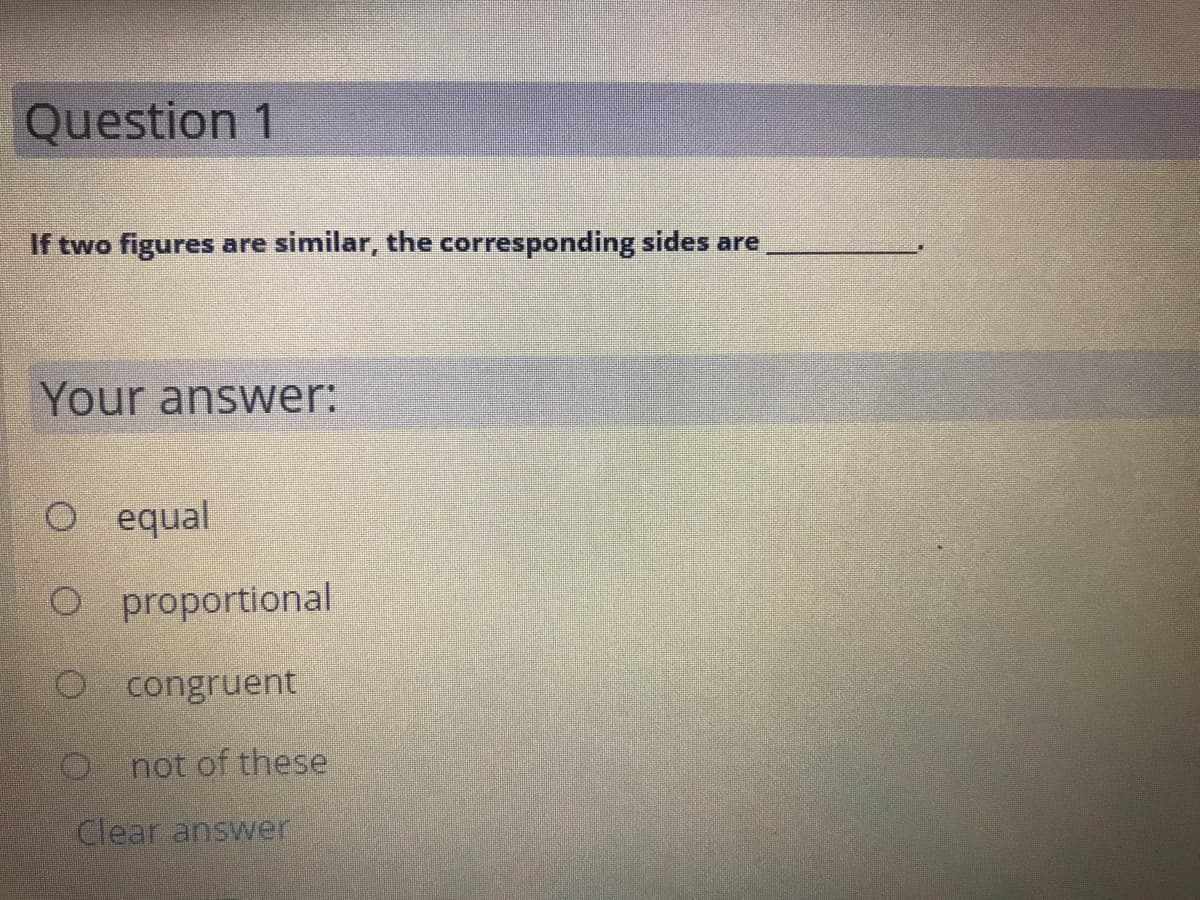 Question 1
If two figures are similar, the corresponding sides are
Your answer:
O equal
O proportional
O congruent
O not of these
Clear answer
