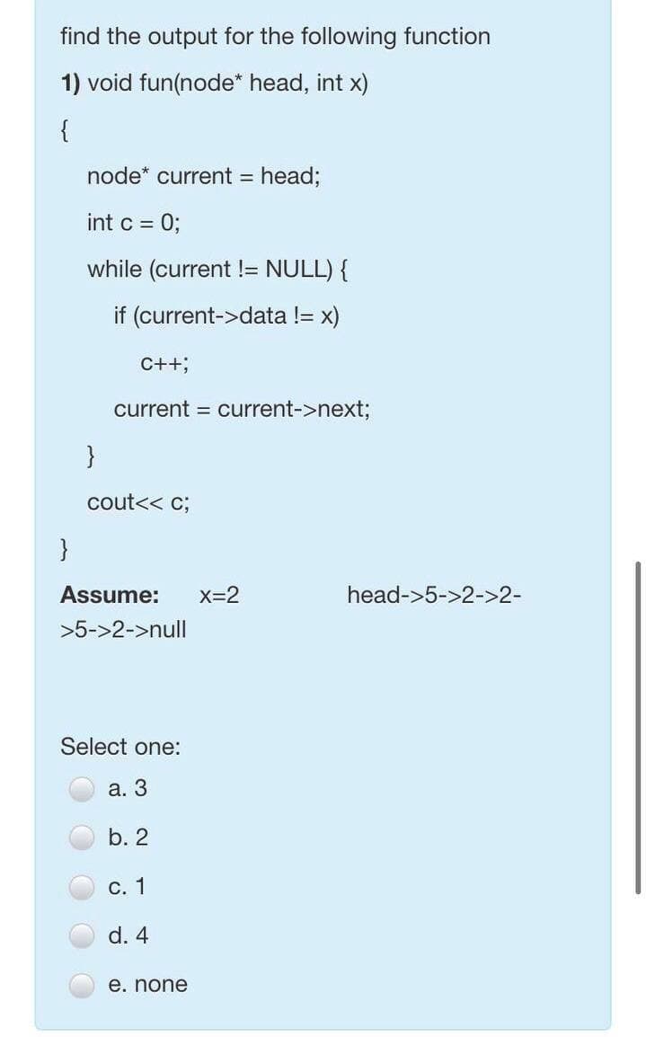 find the output for the following function
1) void fun(node* head, int x)
{
node* current =
head;
int c = 0;
while (current != NULL) {
if (current->data != x)
C++;
current = current->next;
}
cout<< c;
}
Assume:
X=2
head->5->2->2-
>5->2->null
Select one:
а. 3
b. 2
С. 1
d. 4
е. none
