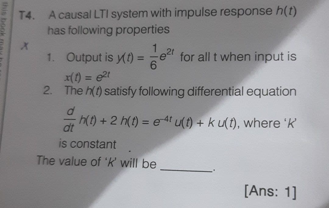 T4. Acausal LTI system with impulse response h(t)
has following properties
1. Output is y(t) =
for all t when input is
6.
%3D
x(t) = e2t
2. The h(t) satisfy following differential equation
%3D
h(t) + 2 h(t) = e 4t u(t) + k u(t), where 'K
dt
is constant
The value of 'k will be
[Ans: 1]
this book me
