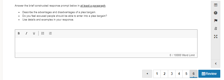 Answer the brief constructed response prompt below in at least a paragraph.
• Describe the advantages and disadvantages of a plea bargain.
• Do you feel accused people should be able to enter into a plea bargain?
• Use details and examples in your response.
BI U|E
0 / 10000 Word Limit
1
2
3
前Review

