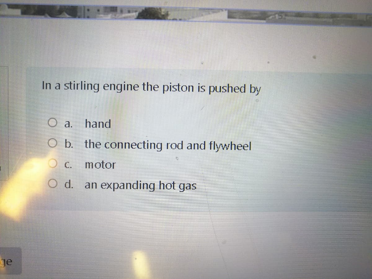 In a stirling engine the piston is pushed by
O a.
hand
O b. the connecting rod and flywheel
C.
motor
O d.
an expanding hot gas
je
