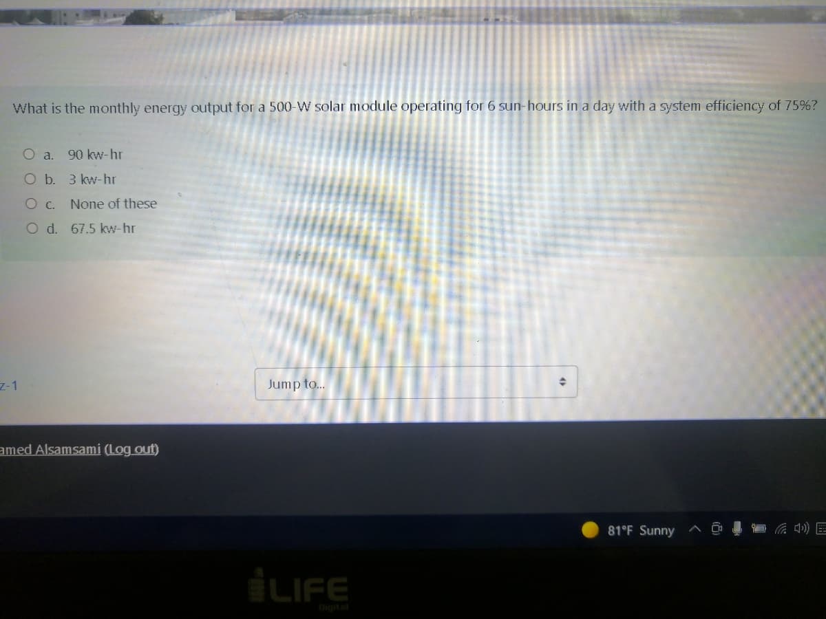 What is the monthly energy output for a 500-W solar module operating for 6 sun-hours in a day with a system efficiency of 75%?
O a.
90 kw-hr
O b. 3 kw-hr
OC.
None of these
Od. 67.5 kw-hr
7-1
Jump to..
amed Alsamsami (Log out)
81°F Sunny
iLIFE
Digital
