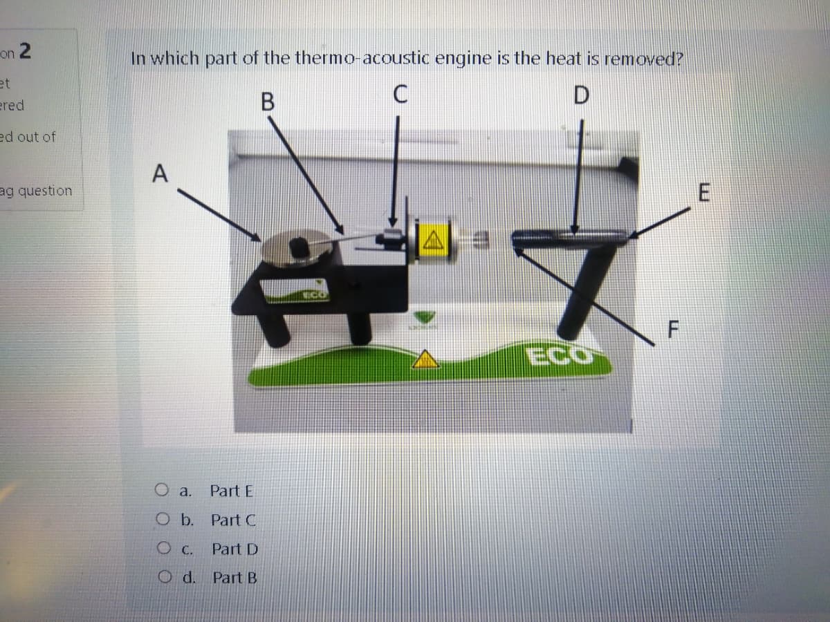 on 2
In which part of the thermo-acoustic engine is the heat is removed?
et
ered
ed out of
A
ag question
TECO
O a.
Part E
O b. Part C
O C.
Part D
Od.
Part B
