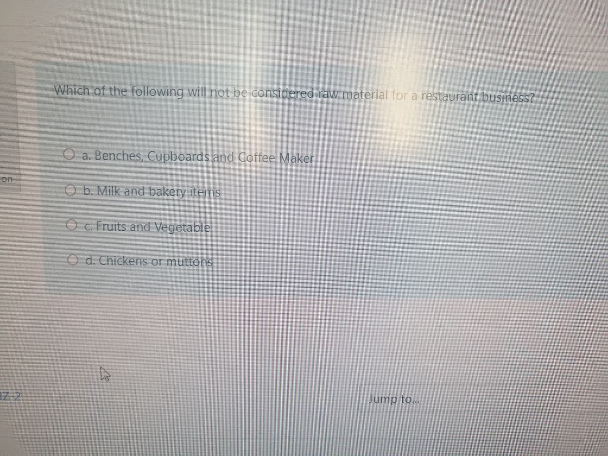 Which of the following will not be considered raw material for a restaurant business?
a. Benches, Cupboards and Coffee Maker
on
O b. Milk and bakery items
Oc. Fruits and Vegetable
O d. Chickens or muttons
7-2
Jump to...
