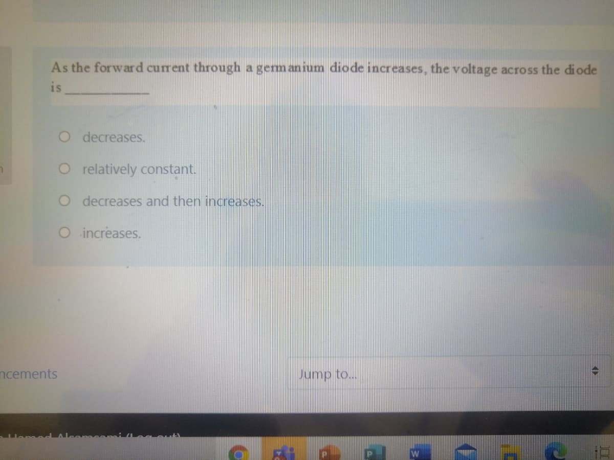 As the forward current through a germanium diode increases, the voltage across the diode
is
O decreases.
O relatively constant.
O decreases and then increases.
O increases.
ncements
Jump to...
W

