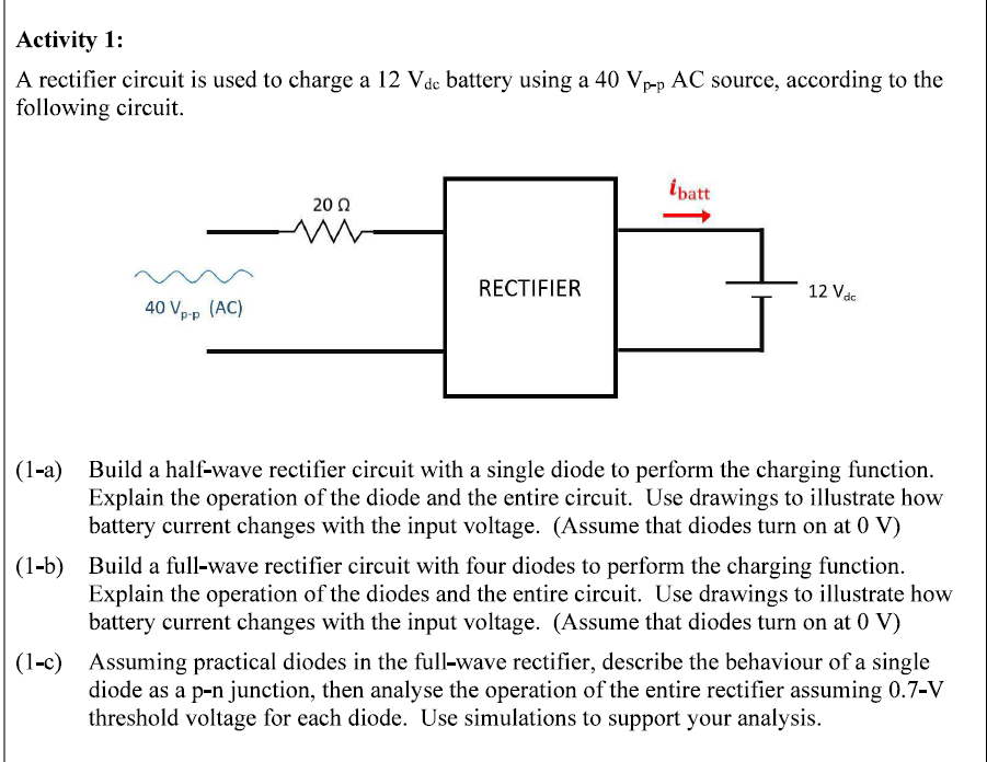 Activity 1:
A rectifier circuit is used to charge a 12 Vdc battery using a 40 Vp-p AC source, according to the
following circuit.
ibatt
2002
ww
RECTIFIER
12 Vdc
40 Vp-p (AC)
(1-a) Build a half-wave rectifier circuit with a single diode to perform the charging function.
Explain the operation of the diode and the entire circuit. Use drawings to illustrate how
battery current changes with the input voltage. (Assume that diodes turn on at 0 V)
(1-b) Build a full-wave rectifier circuit with four diodes to perform the charging function.
Explain the operation of the diodes and the entire circuit. Use drawings to illustrate how
battery current changes with the input voltage. (Assume that diodes turn on at 0 V)
(1-c) Assuming practical diodes in the full-wave rectifier, describe the behaviour of a single
diode as a p-n junction, then analyse the operation of the entire rectifier assuming 0.7-V
threshold voltage for each diode. Use simulations to support your analysis.