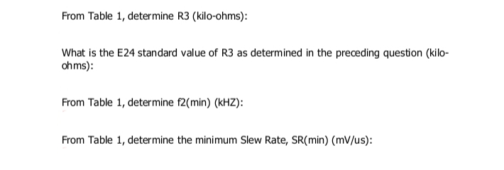 From Table 1, determine R3 (kilo-ohms):
What is the E24 standard value of R3 as determined in the preceding question (kilo-
ohms):
From Table 1, determine f2(min) (kHZ):
From Table 1, determine the minimum Slew Rate, SR(min) (mV/us):
