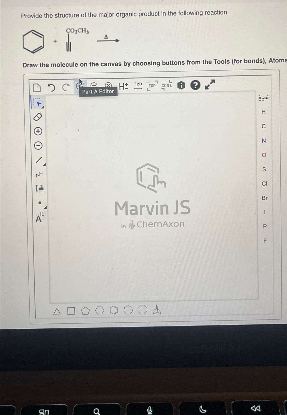 Provide the structure of the major organic product in the following reaction.
Draw the molecule on the canvas by choosing buttons from the Tools (for bonds), Atoms
□ C
***
[1]
CO₂CH3
A
80
Part A Editor
O
7
H 12D EXP. CONT i
L
7
C
Marvin JS
by ChemAxon
?
OA
MacBook Air
H
C
N
O
S
CI
Br
1
P
F