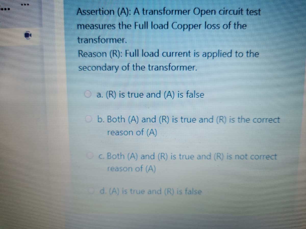 Assertion (A): A transformer Open circuit test
measures the Full load Copper loss of the
transformer.
Reason (R): Full load current is applied to the
secondary of the transformer.
a. (R) is true and (A) is false
O b. Both (A) and (R) is true and (R) is the correct
reason of (A)
Oc. Both (A) and (R) is true and (R) is not correct
reason of (A)
d. (A) is true and (R) is false
