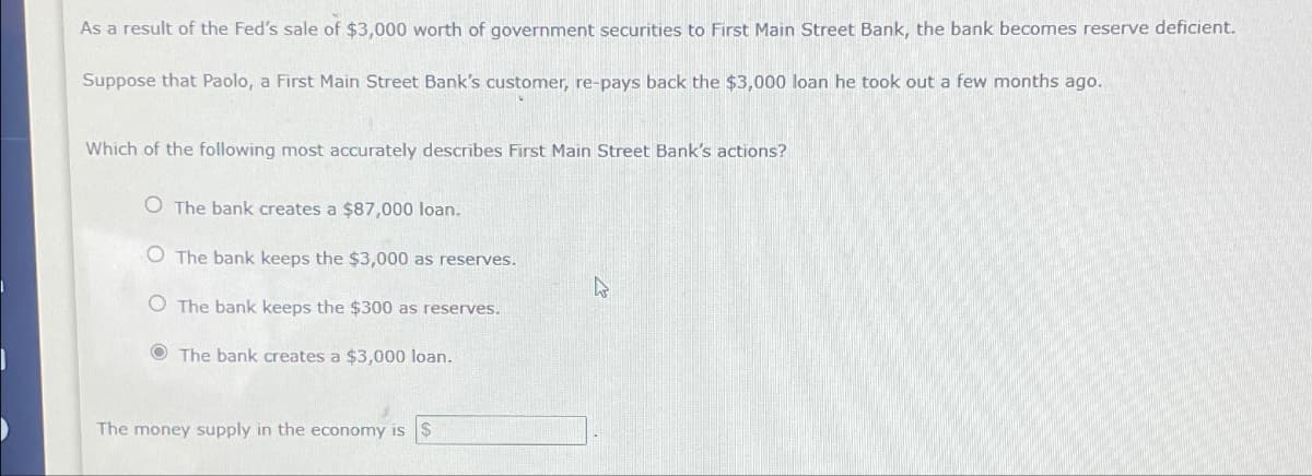 As a result of the Fed's sale of $3,000 worth of government securities to First Main Street Bank, the bank becomes reserve deficient.
Suppose that Paolo, a First Main Street Bank's customer, re-pays back the $3,000 loan he took out a few months ago.
Which of the following most accurately describes First Main Street Bank's actions?
O The bank creates a $87,000 loan.
O The bank keeps the $3,000 as reserves.
O The bank keeps the $300 as reserves.
The bank creates a $3,000 loan.
4
The money supply in the economy is $