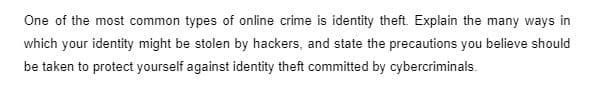 One of the most common types of online crime is identity theft. Explain the many ways in
which your identity might be stolen by hackers, and state the precautions you believe should
be taken to protect yourself against identity theft committed by cybercriminals.
