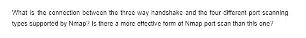 What is the connection between the three-way handshake and the four different port scanning
types supported by Nmap? Is there a more effective form of Nmap port scan than this one?
