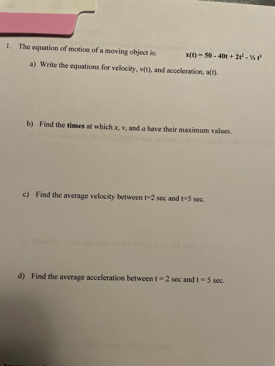 1. The equation of motion of a moving object is:
x(t) = 50 - 40t + 2t² - ½ t³
a) Write the equations for velocity, v(t), and acceleration, a(t).
b) Find the times at which x, v, and a have their maximum values.
c) Find the average velocity between t=2 sec and t=5 sec.
the origin
d) Find the average acceleration between t = 2 sec and t = 5 sec.
the arro