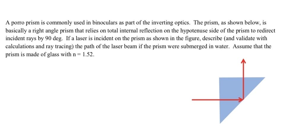 A porro prism is commonly used in binoculars as part of the inverting optics. The prism, as shown below, is
basically a right angle prism that relies on total internal reflection on the hypotenuse side of the prism to redirect
incident rays by 90 deg. If a laser is incident on the prism as shown in the figure, describe (and validate with
calculations and ray tracing) the path of the laser beam if the prism were submerged in water. Assume that the
prism is made of glass with n = 1.52.