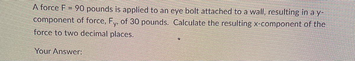 90 pounds is applied to an eye bolt attached to a wall, resulting in a y-
component of force, Fy, of 30 pounds. Calculate the resulting x-component of the
force to two decimal places.
A force F
-
Your Answer: