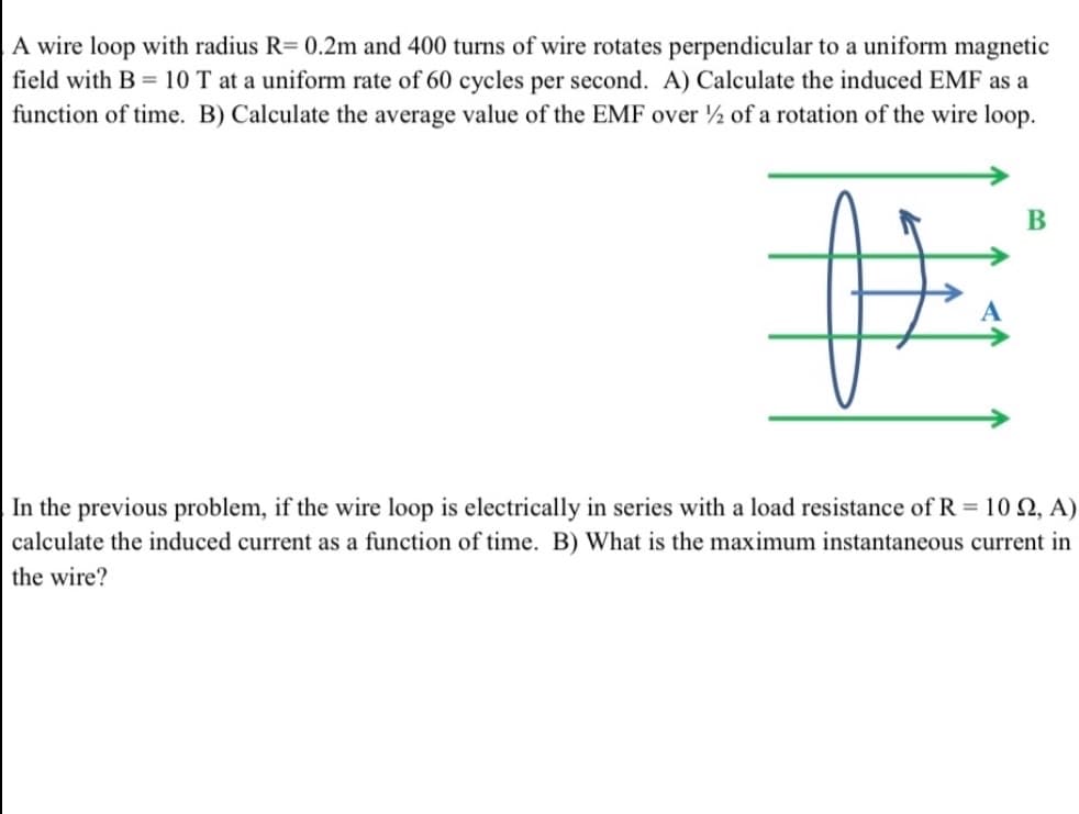 A wire loop with radius R= 0.2m and 400 turns of wire rotates perpendicular to a uniform magnetic
field with B = 10 T at a uniform rate of 60 cycles per second. A) Calculate the induced EMF as a
function of time. B) Calculate the average value of the EMF over ½ of a rotation of the wire loop.
B
the previous problem, if the wire loop is electrically in series with a load resistance of R = 102, A)
calculate the induced current as a function of time. B) What is the maximum instantaneous current in
the wire?