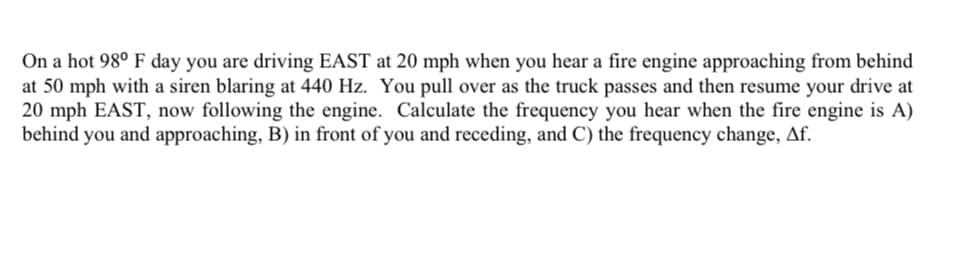 On a hot 98° F day you are driving EAST at 20 mph when you hear a fire engine approaching from behind
at 50 mph with a siren blaring at 440 Hz. You pull over as the truck passes and then resume your drive at
20 mph EAST, now following the engine. Calculate the frequency you hear when the fire engine is A)
behind you and approaching, B) in front of you and receding, and C) the frequency change, Af.