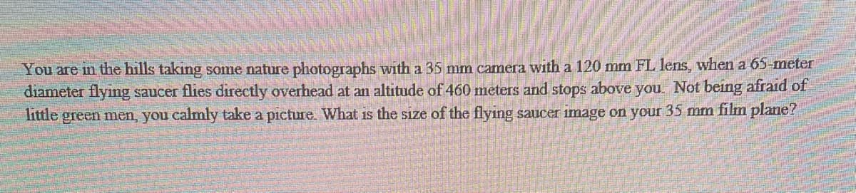 You are in the hills taking some nature photographs with a 35 mm camera with a 120 mm FL lens, when a 65-meter
diameter flying saucer flies directly overhead at an altitude of 460 meters and stops above you. Not being afraid of
little green men, you calmly take a picture. What is the size of the flying saucer image on your 35 mm film plane?